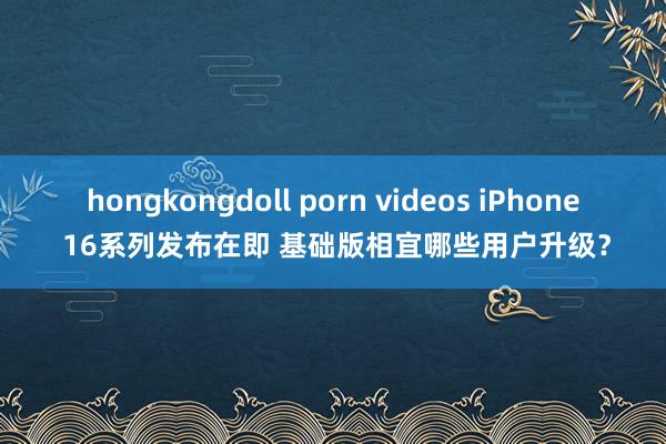 hongkongdoll porn videos iPhone 16系列发布在即 基础版相宜哪些用户升级？