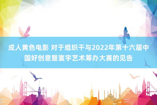 成人黄色电影 对于组织干与2022年第十六届中国好创意暨寰宇艺术筹办大赛的见告