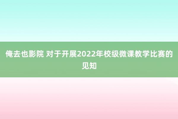 俺去也影院 对于开展2022年校级微课教学比赛的见知