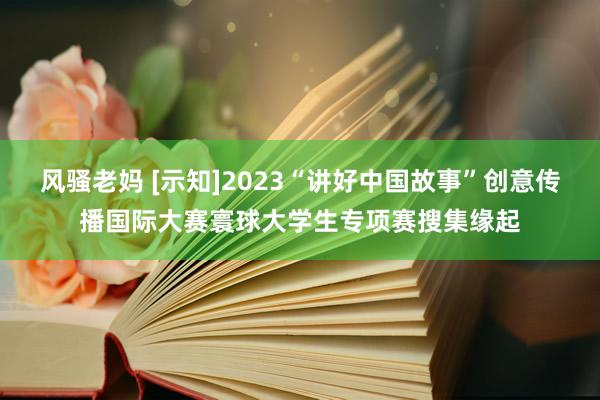 风骚老妈 [示知]2023“讲好中国故事”创意传播国际大赛寰球大学生专项赛搜集缘起