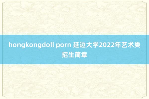 hongkongdoll porn 延边大学2022年艺术类招生简章