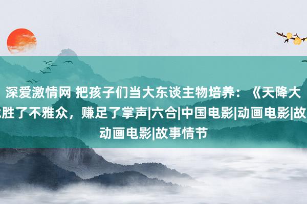 深爱激情网 把孩子们当大东谈主物培养：《天降大任》战胜了不雅众，赚足了掌声|六合|中国电影|动画电影|故事情节