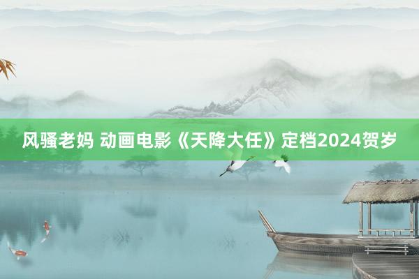 风骚老妈 动画电影《天降大任》定档2024贺岁