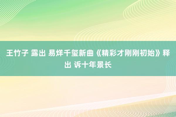 王竹子 露出 易烊千玺新曲《精彩才刚刚初始》释出 诉十年景长