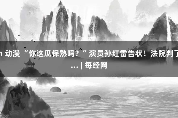 h 动漫 “你这瓜保熟吗？”演员孙红雷告状！法院判了... | 每经网