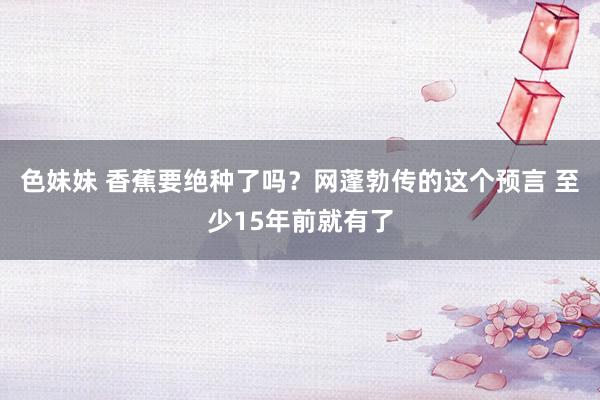 色妹妹 香蕉要绝种了吗？网蓬勃传的这个预言 至少15年前就有了