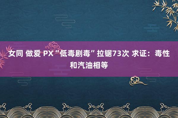 女同 做爱 PX“低毒剧毒”拉锯73次 求证：毒性和汽油相等