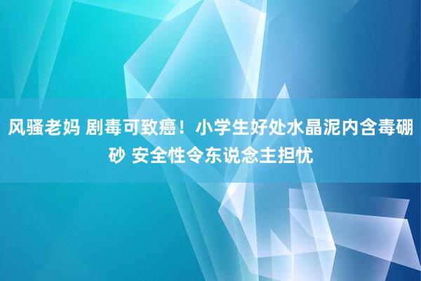 风骚老妈 剧毒可致癌！小学生好处水晶泥内含毒硼砂 安全性令东说念主担忧