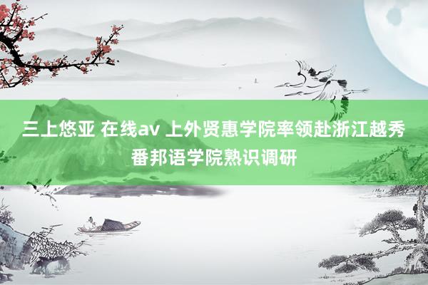 三上悠亚 在线av 上外贤惠学院率领赴浙江越秀番邦语学院熟识调研