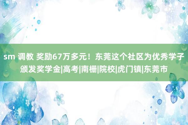 sm 调教 奖励67万多元！东莞这个社区为优秀学子颁发奖学金|高考|南栅|院校|虎门镇|东莞市