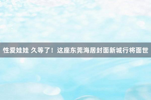 性爱娃娃 久等了！这座东莞海居封面新城行将面世