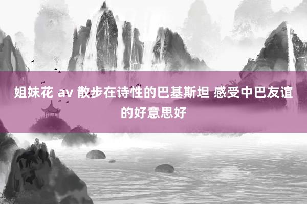 姐妹花 av 散步在诗性的巴基斯坦 感受中巴友谊的好意思好