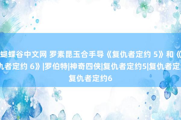 蝴蝶谷中文网 罗素昆玉合手导《复仇者定约 5》和《复仇者定约 6》|罗伯特|神奇四侠|复仇者定约5|复仇者定约6