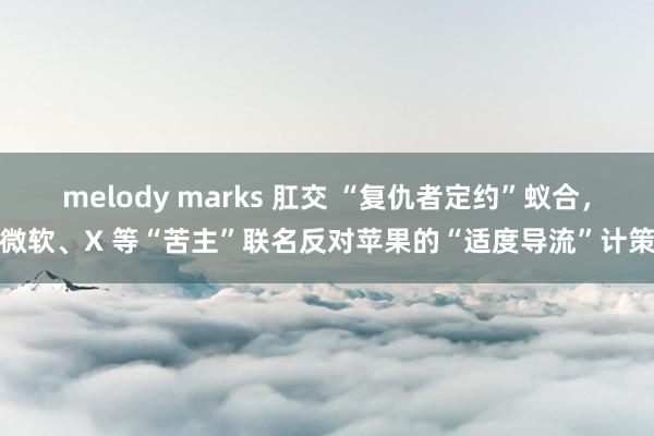 melody marks 肛交 “复仇者定约”蚁合，微软、X 等“苦主”联名反对苹果的“适度导流”计策