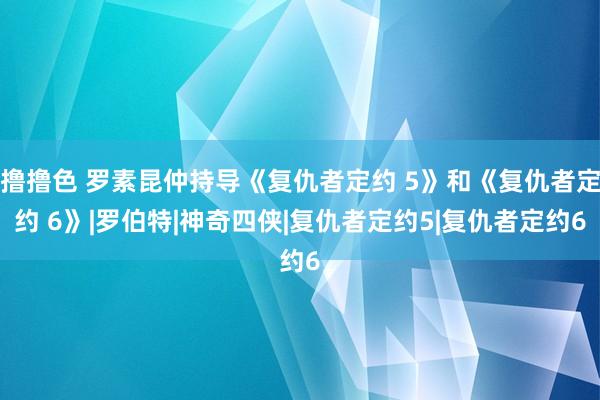 撸撸色 罗素昆仲持导《复仇者定约 5》和《复仇者定约 6》|罗伯特|神奇四侠|复仇者定约5|复仇者定约6