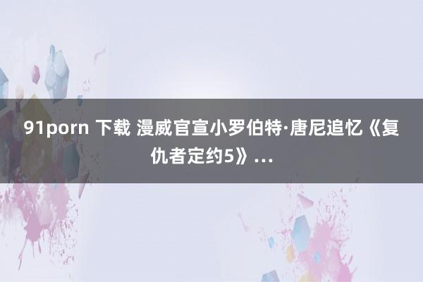 91porn 下载 漫威官宣小罗伯特·唐尼追忆《复仇者定约5》…