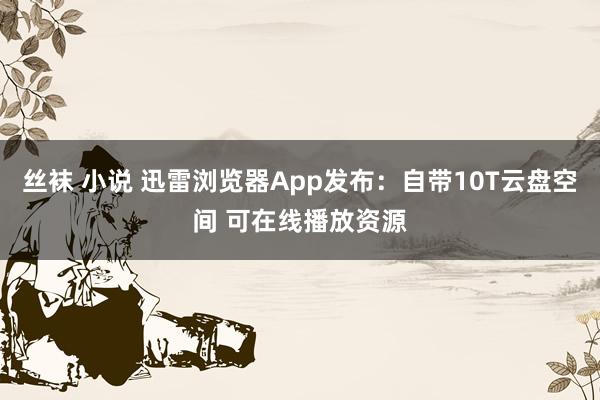 丝袜 小说 迅雷浏览器App发布：自带10T云盘空间 可在线播放资源