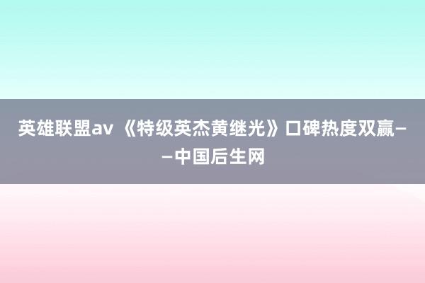 英雄联盟av 《特级英杰黄继光》口碑热度双赢——中国后生网