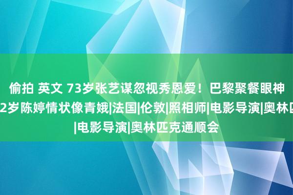 偷拍 英文 73岁张艺谋忽视秀恩爱！巴黎聚餐眼神太宠溺，42岁陈婷情状像青娥|法国|伦敦|照相师|电影导演|奥林匹克通顺会