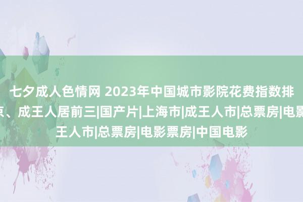 七夕成人色情网 2023年中国城市影院花费指数排名：上海、北京、成王人居前三|国产片|上海市|成王人市|总票房|电影票房|中国电影