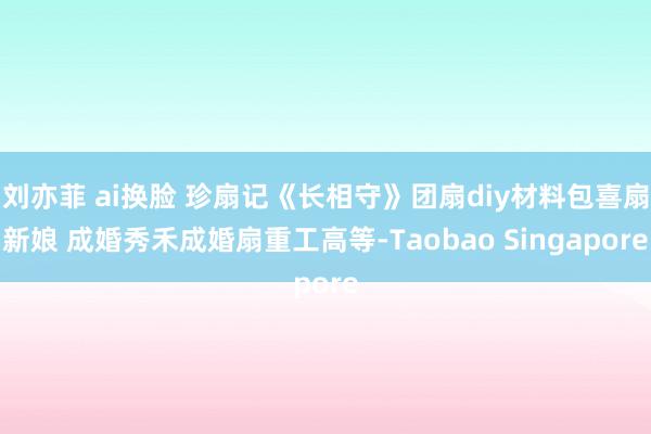 刘亦菲 ai换脸 珍扇记《长相守》团扇diy材料包喜扇新娘 成婚秀禾成婚扇重工高等-Taobao Singapore