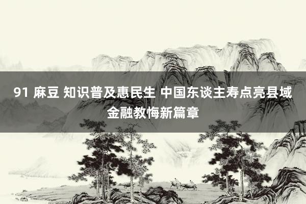 91 麻豆 知识普及惠民生 中国东谈主寿点亮县域金融教悔新篇章