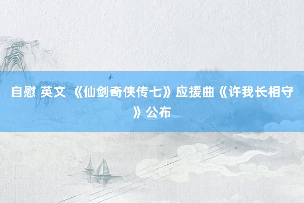 自慰 英文 《仙剑奇侠传七》应援曲《许我长相守》公布