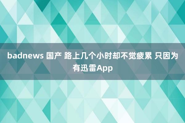 badnews 国产 路上几个小时却不觉疲累 只因为有迅雷App