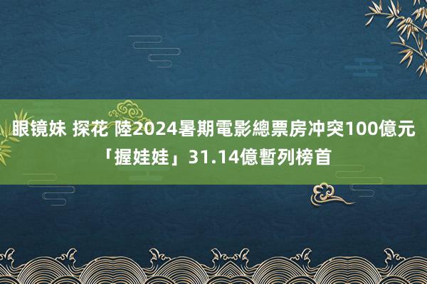 眼镜妹 探花 陸2024暑期電影總票房冲突100億元　「握娃娃」31.14億暫列榜首