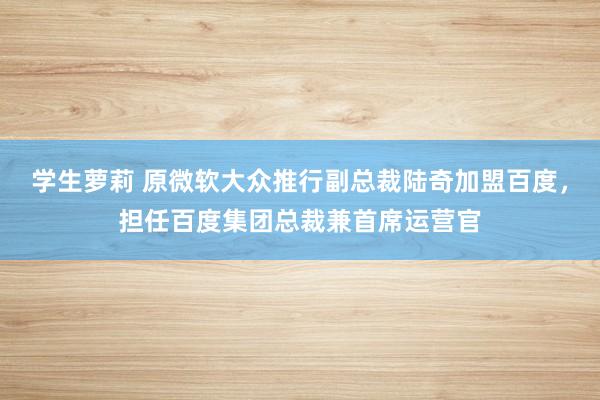 学生萝莉 原微软大众推行副总裁陆奇加盟百度，担任百度集团总裁兼首席运营官