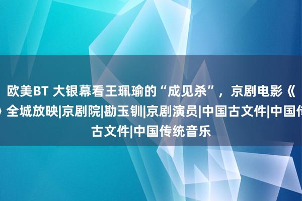 欧美BT 大银幕看王珮瑜的“成见杀”，京剧电影《捉放曹》全城放映|京剧院|勘玉钏|京剧演员|中国古文件|中国传统音乐