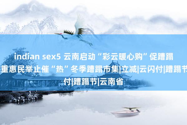 indian sex5 云南启动“彩云暖心购”促蹧蹋举止  多重惠民举止催“热”冬季蹧蹋市集|立减|云闪付|蹧蹋节|云南省