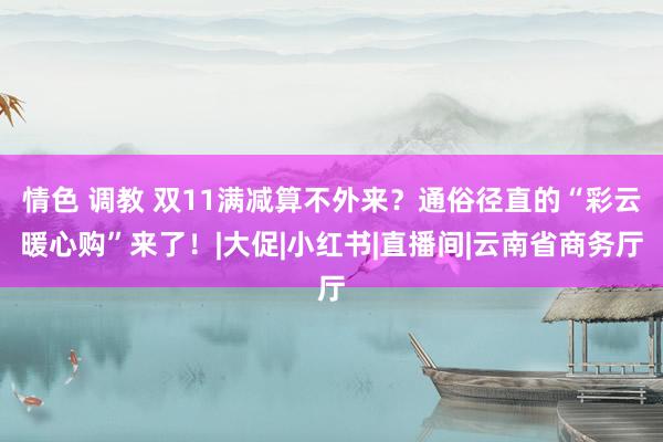 情色 调教 双11满减算不外来？通俗径直的“彩云暖心购”来了！|大促|小红书|直播间|云南省商务厅