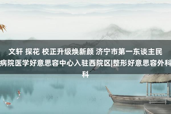 文轩 探花 校正升级焕新颜 济宁市第一东谈主民病院医学好意思容中心入驻西院区|整形好意思容外科