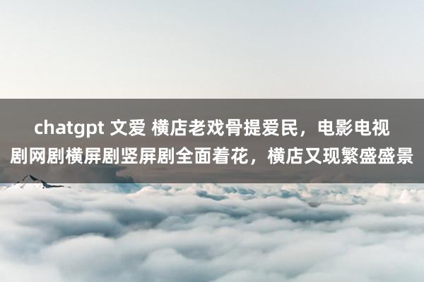 chatgpt 文爱 横店老戏骨提爱民，电影电视剧网剧横屏剧竖屏剧全面着花，横店又现繁盛盛景