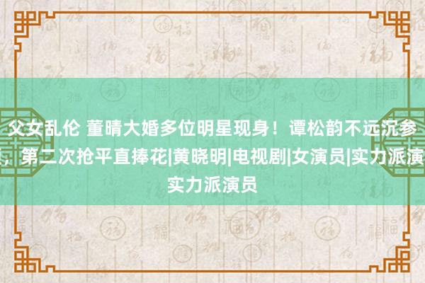 父女乱伦 董晴大婚多位明星现身！谭松韵不远沉参预，第二次抢平直捧花|黄晓明|电视剧|女演员|实力派演员