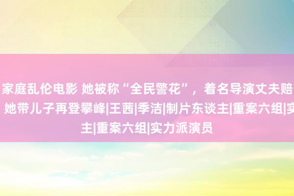 家庭乱伦电影 她被称“全民警花”，着名导演丈夫赔本9年后，她带儿子再登攀峰|王茜|季洁|制片东谈主|重案六组|实力派演员