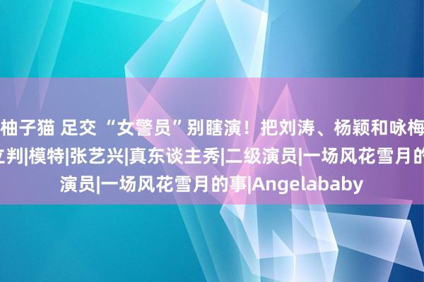 柚子猫 足交 “女警员”别瞎演！把刘涛、杨颖和咏梅放一块看，上下立判|模特|张艺兴|真东谈主秀|二级演员|一场风花雪月的事|Angelababy