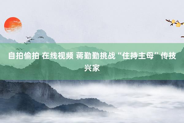 自拍偷拍 在线视频 蒋勤勤挑战“住持主母”传技兴家