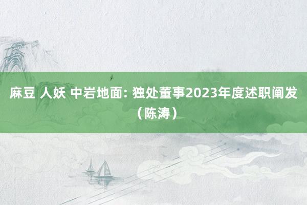 麻豆 人妖 中岩地面: 独处董事2023年度述职阐发（陈涛）