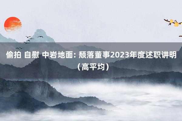 偷拍 自慰 中岩地面: 颓落董事2023年度述职讲明（高平均）