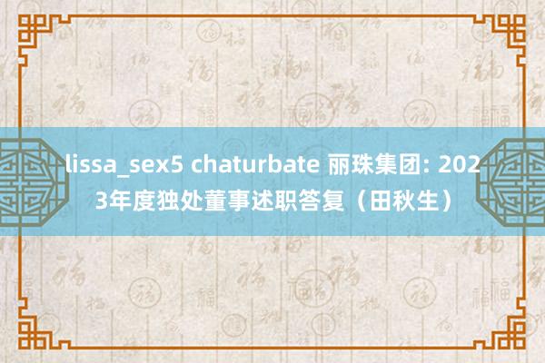 lissa_sex5 chaturbate 丽珠集团: 2023年度独处董事述职答复（田秋生）