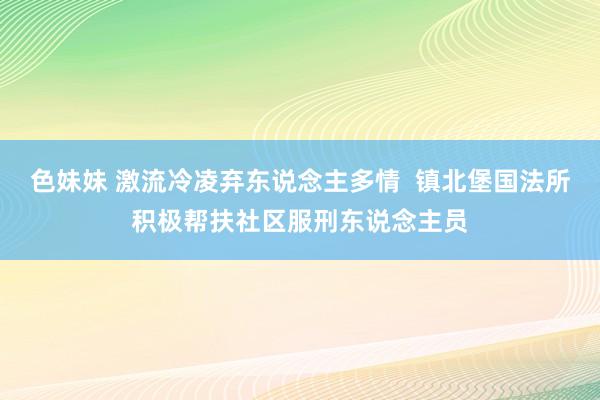 色妹妹 激流冷凌弃东说念主多情  镇北堡国法所积极帮扶社区服刑东说念主员