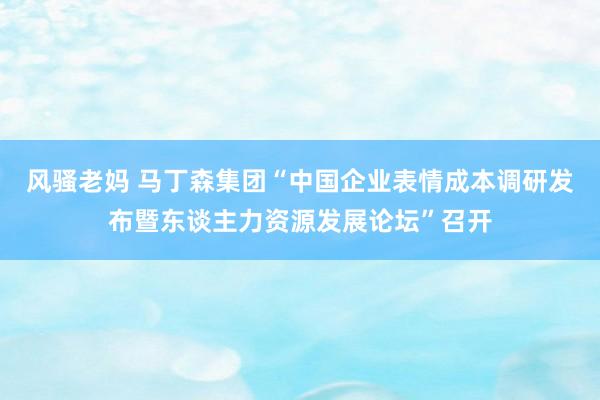 风骚老妈 马丁森集团“中国企业表情成本调研发布暨东谈主力资源发展论坛”召开