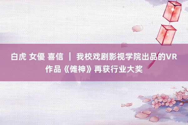 白虎 女優 喜信 ︱ 我校戏剧影视学院出品的VR作品《傩神》再获行业大奖