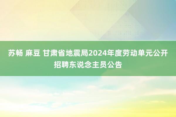 苏畅 麻豆 甘肃省地震局2024年度劳动单元公开招聘东说念主员公告