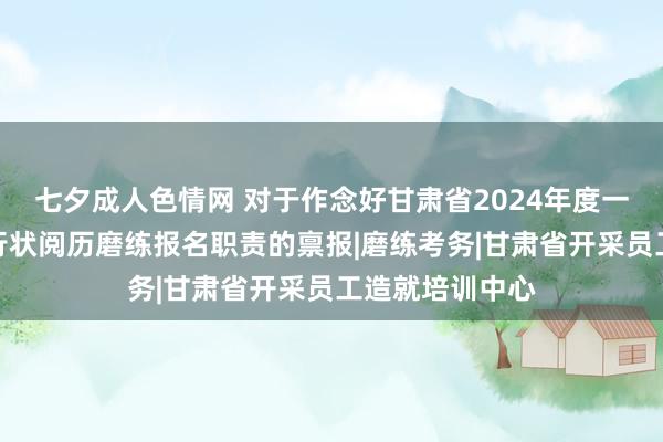 七夕成人色情网 对于作念好甘肃省2024年度一级造价工程师行状阅历磨练报名职责的禀报|磨练考务|甘肃省开采员工造就培训中心