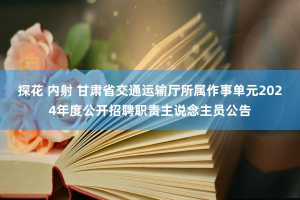 探花 内射 甘肃省交通运输厅所属作事单元2024年度公开招聘职责主说念主员公告