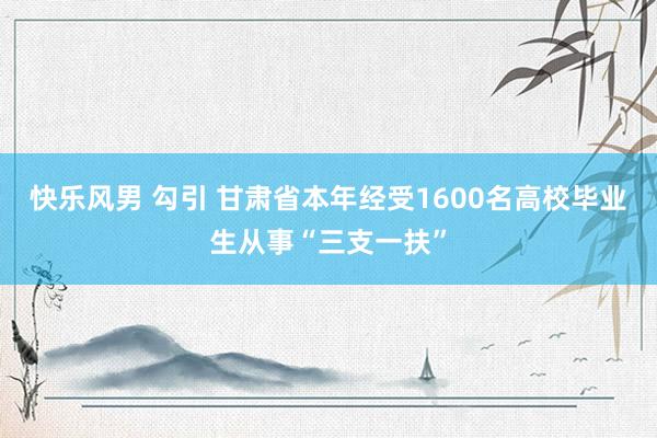 快乐风男 勾引 甘肃省本年经受1600名高校毕业生从事“三支一扶”