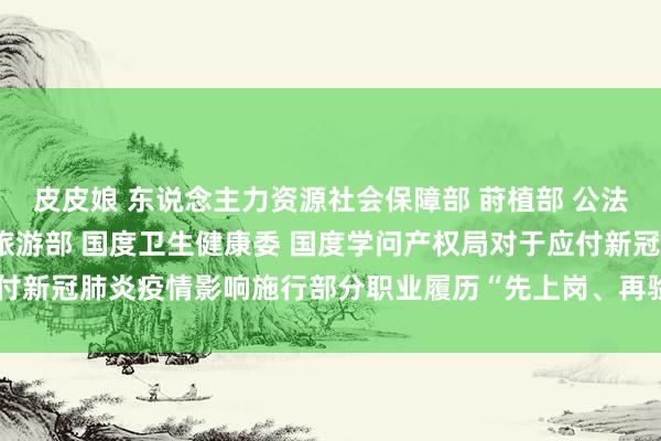 皮皮娘 东说念主力资源社会保障部 莳植部 公法部 农业农村部 文化和旅游部 国度卫生健康委 国度学问产权局对于应付新冠肺炎疫情影响施行部分职业履历“先上岗、再验证”阶段性步骤的奉告